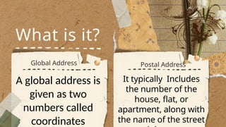 What is it?
Global Address Postal Address
A global address is
given as two
numbers called
coordinates
It typically Includes
the number of the
house, flat, or
apartment, along with
the name of the street
 