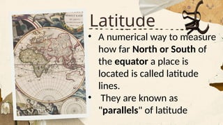 Latitude
• A numerical way to measure
how far North or South of
the equator a place is
located is called latitude
lines.
• They are known as
"parallels" of latitude
 