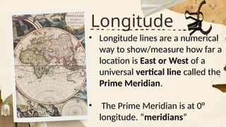 Longitude
• Longitude lines are a numerical
way to show/measure how far a
location is East or West of a
universal vertical line called the
Prime Meridian.
• The Prime Meridian is at 0°
longitude. “meridians”
 