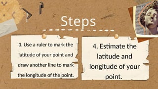 Steps
3. Use a ruler to mark the
latitude of your point and
draw another line to mark
the longitude of the point.
4. Estimate the
latitude and
longitude of your
point.
 