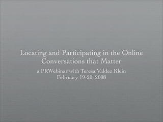 Locating and Participating in the Online
       Conversations that Matter
     a PRWebinar with Teresa Valdez Klein
           February 19-20, 2008