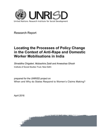 Research Report
Locating the Processes of Policy Change
in the Context of Anti-Rape and Domestic
Worker Mobilisations in India
Shraddha Chigateri, Mubashira Zaidi and Anweshaa Ghosh
Institute of Social Studies Trust, New Delhi
prepared for the UNRISD project on
When and Why do States Respond to Women’s Claims Making?
April 2016
 