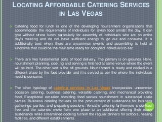 LOCATING AFFORDABLE CATERING SERVICES
IN LAS VEGAS
 Catering food for lunch is one of the developing nourishment organizations that
accommodate the requirements of individuals for lavish food amidst the day. It can
give without stress lunch particularly for assembly of individuals who are on entire
day's meeting and do not have sufficient energy to go out and consume. It is
additionally best when there are uncommon events and assembling is held at
lunchtime that could be the main time ready for occupied individuals to eat.
 There are two fundamental sorts of food delivery. The primary is on-grounds. Here,
nourishment planning, cooking and serving is finished at same venue where the event
will be held. The other sort is the off-grounds. Nourishment is ready and cooked in a
different place by the food provider and it is served as per the where the individuals
need to consume.
 The other typology of catering services in Las Vegas incorporates uncommon
occasion catering, business catering, versatile catering, and mechanical providing
food. Exceptional occasion providing food serves nourishment in substantial scale
parties. Business catering focuses on the procurement of sustenance for business
gatherings, parties, and preparing sessions. Versatile catering furthermore is contract
free and the caterers move from one place to an additional offering their ready
sustenance while streamlined cooking furnish the regular dinners for schools, healing
facilities, and different establishments.
 