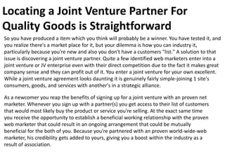 Locating a Joint Venture Partner For
Quality Goods is Straightforward
So you have produced a item which you think will probably be a winner. You have tested it, and
you realize there's a market place for it, but your dilemma is how you can industry it,
particularly because you're new and also you don't have a customers "list." A solution to that
issue is discovering a joint venture partner. Quite a few identified web marketers enter into a
joint venture or JV enterprise even with their direct competition due to the fact it makes great
company sense and they can profit out of it. You enter a joint venture for your own excellent.
While a joint venture agreement looks daunting it is genuinely fairly simple-joining 1 site's
consumers, goods, and services with another's in a strategic alliance.

As a newcomer you reap the benefits of signing up for a joint venture with an proven net
marketer. Whenever you sign up with a partner(s) you get access to their list of customers
that would most likely buy the product or service you're selling. At the exact same time
you receive the opportunity to establish a beneficial working relationship with the proven
web marketer that could result in an ongoing arrangement that could be mutually
beneficial for the both of you. Because you're partnered with an proven world-wide-web
marketer, his credibility gets added to yours, giving you a boost within the industry as a
result of association.
 