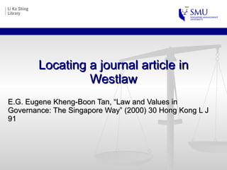 Locating a journal article in Westlaw E.G. Eugene Kheng-Boon Tan, “Law and Values in Governance: The Singapore Way” (2000) 30 Hong Kong L J 91  
