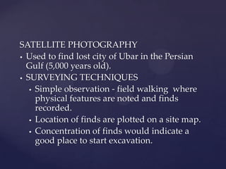 SATELLITE PHOTOGRAPHY
 Used to find lost city of Ubar in the Persian
Gulf (5,000 years old).
 SURVEYING TECHNIQUES
 Simple observation - field walking where
physical features are noted and finds
recorded.
 Location of finds are plotted on a site map.
 Concentration of finds would indicate a
good place to start excavation.

 