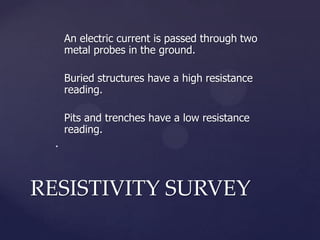 An electric current is passed through two
metal probes in the ground.
Buried structures have a high resistance
reading.
Pits and trenches have a low resistance
reading.
.

RESISTIVITY SURVEY

 