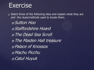 Exercise


Select three of the following sites and explain what they are
and the clues/methods used to locate them.

Sutton Hoo
 Staffordshire Hoard
 The Dead Sea Scroll
 The Maiden Hall treasure
 Palace of Knossos
 Machu Picchu
 Catul Huyuk


 