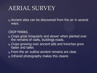 AERIAL SURVEY


Ancient sites can be discovered from the air in several
ways.

CROP MARKS
 Crops grow irregularly and slower when planted over
the remains of walls, buildings roads.
 Crops growing over ancient pits and trenches grow
faster and taller.
 From the air outline ancient remains are clear.
 Infrared photography makes this clearer.

 
