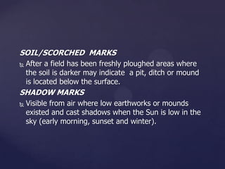 SOIL/SCORCHED MARKS


After a field has been freshly ploughed areas where
the soil is darker may indicate a pit, ditch or mound
is located below the surface.

SHADOW MARKS


Visible from air where low earthworks or mounds
existed and cast shadows when the Sun is low in the
sky (early morning, sunset and winter).

 