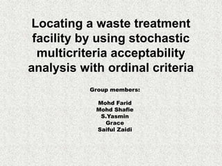 Locating a waste treatment
 facility by using stochastic
  multicriteria acceptability
analysis with ordinal criteria
           Group members:

            Mohd Farid
            Mohd Shafie
             S.Yasmin
              Grace
            Saiful Zaidi
 