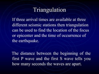 Triangulation
If three arrival times are available at three
different seismic stations then triangulation
can be used to find the location of the focus
or epicenter and the time of occurrence of
the earthquake.
The distance between the beginning of the
first P wave and the first S wave tells you
how many seconds the waves are apart.
 