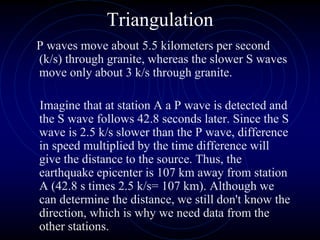 Triangulation
P waves move about 5.5 kilometers per second
(k/s) through granite, whereas the slower S waves
move only about 3 k/s through granite.
Imagine that at station A a P wave is detected and
the S wave follows 42.8 seconds later. Since the S
wave is 2.5 k/s slower than the P wave, difference
in speed multiplied by the time difference will
give the distance to the source. Thus, the
earthquake epicenter is 107 km away from station
A (42.8 s times 2.5 k/s= 107 km). Although we
can determine the distance, we still don't know the
direction, which is why we need data from the
other stations.
 