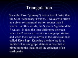 Triangulation
Since the P (or “primary”) waves travel faster than
the S (or “secondary”) waves, P waves will arrive
at a given seismograph station sooner than S
waves. In other words, the S waves lag behind the
P waves. In fact, the time difference between
when the P waves arrive at a seismograph station
and when the S waves arrive at the same station is
called Time Lag. Knowing the time lag for a
number of seismograph stations is essential in
pinpointing the location of the epicenter of an
earthquake.
 