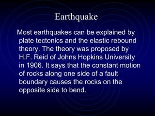 Earthquake
Most earthquakes can be explained by
plate tectonics and the elastic rebound
theory. The theory was proposed by
H.F. Reid of Johns Hopkins University
in 1906. It says that the constant motion
of rocks along one side of a fault
boundary causes the rocks on the
opposite side to bend.
 