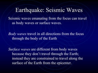 Earthquake: Seismic Waves
Seismic waves emanating from the focus can travel
as body waves or surface waves.
Body waves travel in all directions from the focus
through the body of the Earth
Surface waves are different from body waves
because they don’t travel through the Earth;
instead they are constrained to travel along the
surface of the Earth from the epicenter.
 