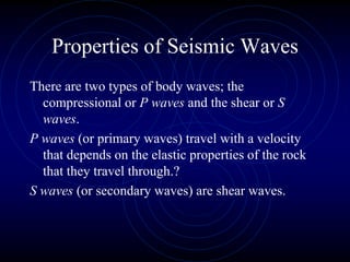 Properties of Seismic Waves
There are two types of body waves; the
compressional or P waves and the shear or S
waves.
P waves (or primary waves) travel with a velocity
that depends on the elastic properties of the rock
that they travel through.?
S waves (or secondary waves) are shear waves.
 