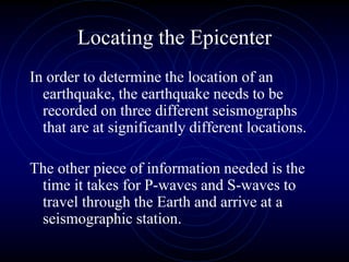 Locating the Epicenter
In order to determine the location of an
earthquake, the earthquake needs to be
recorded on three different seismographs
that are at significantly different locations.
The other piece of information needed is the
time it takes for P-waves and S-waves to
travel through the Earth and arrive at a
seismographic station.
 