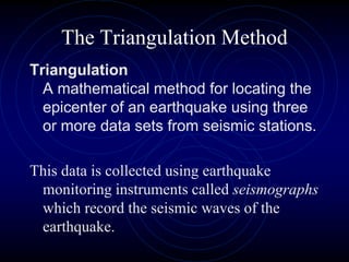 The Triangulation Method
Triangulation
A mathematical method for locating the
epicenter of an earthquake using three
or more data sets from seismic stations.
This data is collected using earthquake
monitoring instruments called seismographs
which record the seismic waves of the
earthquake.
 