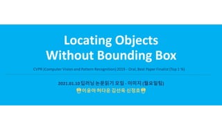 Locating Objects
Without Bounding Box
2021.01.10딥러닝논문읽기 모임 - 이미지 (월요일팀)
☃️이윤아허다운김선옥 신정호☃️
CVPR (Computer Vision and Pattern Recognition)2019 - Oral, Best Paper Finalist (Top 1 %)
 