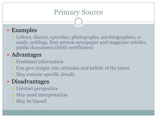 Primary SourceExamplesLetters, diaries, speeches, photographs, autobiographies, e-mails, weblogs, first-person newspaper and magazine articles, public documents (birth certificates)AdvantagesFirsthand informationCan give insight into attitudes and beliefs of the timesMay contain specific detailsDisadvantagesLimited perspectiveMay need interpretationMay be biased