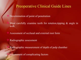 Preoperative Clinical Guide Lines
 Determination of point of penetration
 Must carefully examine teeth for rotation,tipping & angle in
arch
 Assessment of occlusal and external root form
 Radiographic assessment
 Radiographic measurement of depth of pulp chamber
 Assessment of complicating factors
 
