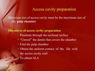 Access cavity preparation
Minimum size of access cavity must be the maximum size of
the pulp chamber
Objectives of access cavity preparation
• Penetrate through the occlusal surface
• “Unroof” the dentin that covers the chamber
• Find the pulp chamber
• Obtain the uniform contact of the file with
the access cavity wall
• To obtain SLA
 