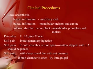 • Local anaesthesia
buccal infiltration - maxillary arch
buccal infiltration - mandibular incisors and canine
inferior alveolar nerve block –mandibular premolars and
molars
Pain after 1st
LA give 2nd
one
Still pain intraligamentary injection
Still pain if pulp chamber is not open----cotton dipped with LA
should be placed
Still pain with sharp round bur with out pressure
if pulp chamber is open try intra pulpal
Clinical Procedures
 