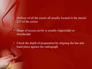 • Orifices of all the canals all usually located in the mesial
2/3rd
of the crown
• Shape of access cavity is usually trapezoidal or
rhomboidal
• Check the depth of preparation by aligning the bur and
hand piece against the radiograph
 