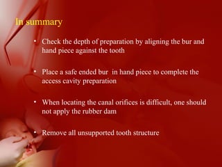In summary
• Check the depth of preparation by aligning the bur and
hand piece against the tooth
• Place a safe ended bur in hand piece to complete the
access cavity preparation
• When locating the canal orifices is difficult, one should
not apply the rubber dam
• Remove all unsupported tooth structure
 
