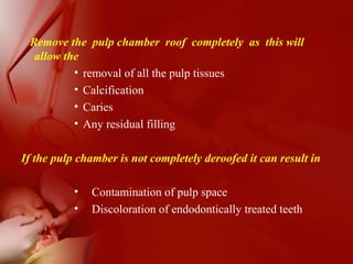 Remove the pulp chamber roof completely as this will
allow the
• removal of all the pulp tissues
• Calcification
• Caries
• Any residual filling
If the pulp chamber is not completely deroofed it can result in
• Contamination of pulp space
• Discoloration of endodontically treated teeth
 