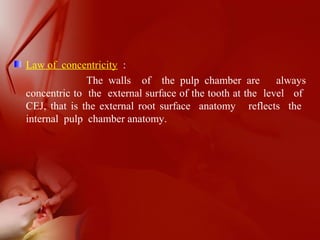 Law of concentricity :
The walls of the pulp chamber are always
concentric to the external surface of the tooth at the level of
CEJ, that is the external root surface anatomy reflects the
internal pulp chamber anatomy.
 