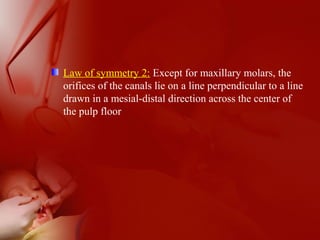 Law of symmetry 2: Except for maxillary molars, the
orifices of the canals lie on a line perpendicular to a line
drawn in a mesial-distal direction across the center of
the pulp floor
 