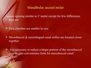 Mandibular second molar
Access opening similar to 1st
molar except for few differences
they are
 Pulp chamber are smaller in size
 Mesiobuccal & mesiolingual canal orifice are located closer
together
 it is necessary to reduce a larger portion of the mesiobuccal
cusp to gain convenience form for mesiobuccal canal
 