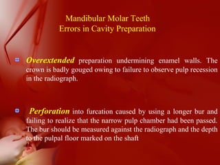 Mandibular Molar Teeth
Errors in Cavity Preparation
Overextended preparation undermining enamel walls. The
crown is badly gouged owing to failure to observe pulp recession
in the radiograph.
Perforation into furcation caused by using a longer bur and
failing to realize that the narrow pulp chamber had been passed.
The bur should be measured against the radiograph and the depth
to the pulpal floor marked on the shaft
 