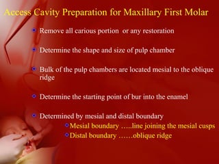 Access Cavity Preparation for Maxillary First Molar
Remove all carious portion or any restoration
Determine the shape and size of pulp chamber
Bulk of the pulp chambers are located mesial to the oblique
ridge
Determine the starting point of bur into the enamel
Determined by mesial and distal boundary
Mesial boundary …..line joining the mesial cusps
Distal boundary ……oblique ridge
 