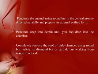 • Penetrate the enamel using round bur in the central groove
directed palatally and prepare an external outline form.
• Penetrate deep into dentin until you feel drop into the
chamber.
• Completely remove the roof of pulp chamber using round
bur, safety tip diamond bur or carbide bur working from
inside to out side
 