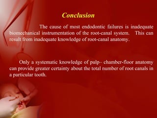 Conclusion
The cause of most endodontic failures is inadequate
biomechanical instrumentation of the root-canal system. This can
result from inadequate knowledge of root-canal anatomy.
Only a systematic knowledge of pulp– chamber-floor anatomy
can provide greater certainty about the total number of root canals in
a particular tooth.
 