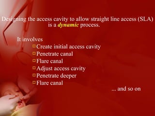 Designing the access cavity to allow straight line access (SLA)
is a dynamic process.
It involves
¤Create initial access cavity
¤Penetrate canal
¤Flare canal
¤Adjust access cavity
¤Penetrate deeper
¤Flare canal
... and so on
 