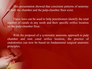 This presentation showed that consistent patterns of anatomy
of both the chamber and the pulp-chamber floor exist.
These laws can be used to help practitioners identify the total
number of canals in any tooth and their specific orifice location
on the pulp-chamber floor.
With the proposal of a systematic anatomic approach to pulp
chamber and root canal orifice location, the practice of
endodontics can now be based on fundamental surgical anatomic
principles.
 