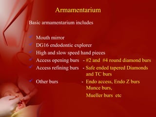 Armamentarium
Basic armamentarium includes
 Mouth mirror
 DG16 endodontic explorer
 High and slow speed hand pieces
 Access opening burs - #2 and #4 round diamond burs
 Access refining burs - Safe ended tapered Diamonds
and TC burs
 Other burs - Endo access, Endo Z burs
Munce burs,
Mueller burs etc
 