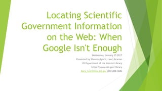 Locating Scientific
Government Information
on the Web: When
Google Isn't Enough
Wednesday, January 25 2017
Presented by Shannon Lynch, Law Librarian
US Department of the Interior Library
https://www.doi.gov/library
Mary_Lynch@ios.doi.gov (202)208-3686
 