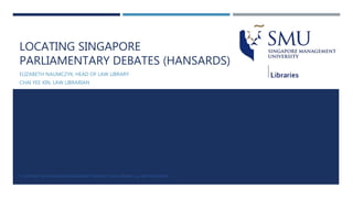 LOCATING SINGAPORE
PARLIAMENTARY DEBATES (HANSARDS)
ELIZABETH NAUMCZYK, HEAD OF LAW LIBRARY
CHAI YEE XIN, LAW LIBRARIAN
© COPYRIGHT 2016 SINGAPORE MANAGEMENT UNIVERSITY, SMU LIBRARIES. ALL RIGHTS RESERVED.
 