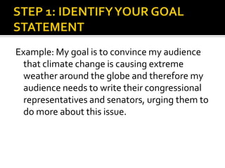 STEP 1: IDENTIFY YOUR GOAL STATEMENTExample: My goal is to convince my audience that climate change is causing extreme weather around the globe and therefore my audience needs to write their congressional representatives and senators, urging them to do more about this issue.