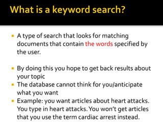 What is a keyword search?A type of search that looks for matching documents that contain the words specified by the user.By doing this you hope to get back results about your topicThe database cannot think for you/anticipate what you wantExample: you want articles about heart attacks. You type in heart attacks. You won’t get articles that you use the term cardiac arrest instead.