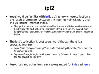 ipl2 You should be familiar with  ipl2 , a directory whose collection is the result of a merger between the Internet Public Library and the Librarians' Internet Index. The ipl2 is created and maintained by library and information science (LIS) students and volunteer librarians from around the world, and supports the resources formerly searchable via the Librarians' Internet Index.  The ipl2’s collection is best searched, although there is a browsing feature.  Take time to explore the ipl2 website reviewing the collections and the linked resources.  Try searching for information on topics of interest to you to get a feel for the layout of the site. Resources and collections are also organized for  kids  and  teens . 