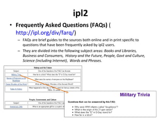 ipl2 Frequently Asked Questions (FAQs)  ( http://ipl.org/div/farq/ ) FAQs are brief guides to the sources both online and in print specific to questions that have been frequently asked by ipl2 users.  They are divided into the following subject areas:  Books and Libraries,  Business and Consumers,  History and the Future,   People, Govt and Culture, Science (including Internet) ,  Words and Phrases.  