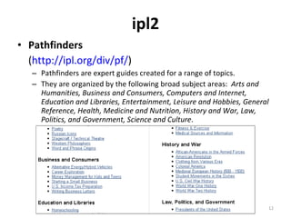 ipl2 Pathfinders ( http://ipl.org/div/pf/ )  Pathfinders are expert guides created for a range of topics. They are organized by the following broad subject areas:  Arts and Humanities, Business and Consumers, Computers and Internet, Education and Libraries, Entertainment, Leisure and Hobbies, General Reference, Health, Medicine and Nutrition, History and War, Law, Politics, and Government, Science and Culture . 