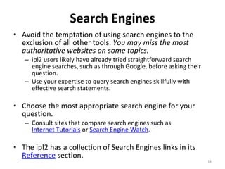 Search Engines Avoid the temptation of using search engines to the exclusion of all other tools.  You may miss the most authoritative websites on some topics.  ipl2 users likely have already tried straightforward search engine searches, such as through Google, before asking their question. Use your expertise to query search engines skillfully with effective search statements.  Choose the most appropriate search engine for your question.  Consult sites that compare search engines such as  Internet Tutorials  or  Search Engine Watch .  The ipl2 has a collection of Search Engines links in its  Reference  section.  