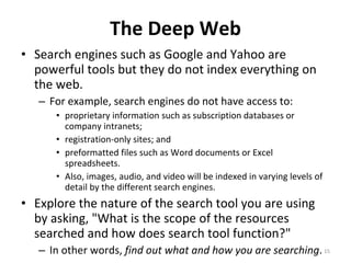 The Deep Web Search engines such as Google and Yahoo are powerful tools but they do not index everything on the web.  For example, search engines do not have access to: proprietary information such as subscription databases or company intranets;  registration-only sites; and  preformatted files such as Word documents or Excel spreadsheets. Also, images, audio, and video will be indexed in varying levels of detail by the different search engines.  Explore the nature of the search tool you are using by asking, "What is the scope of the resources searched and how does search tool function?"  In other words,  find out what and how you are searching .  